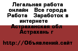 Легальная работа онлайн - Все города Работа » Заработок в интернете   . Астраханская обл.,Астрахань г.